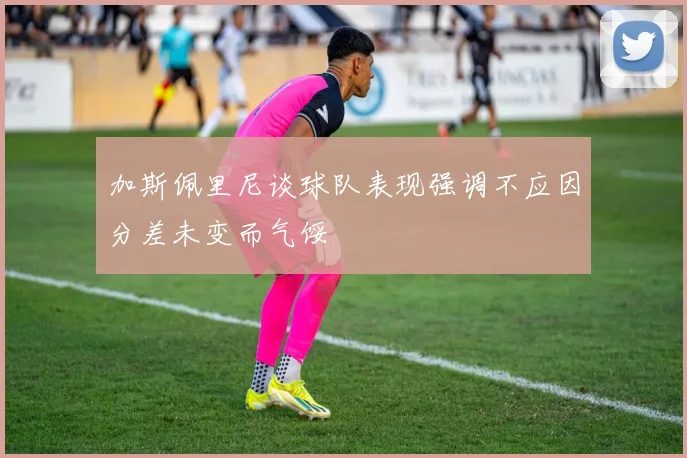 加斯佩里尼谈球队表现强调不应因分差未变而气馁