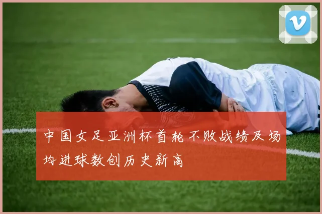 中国女足亚洲杯首轮不败战绩及场均进球数创历史新高