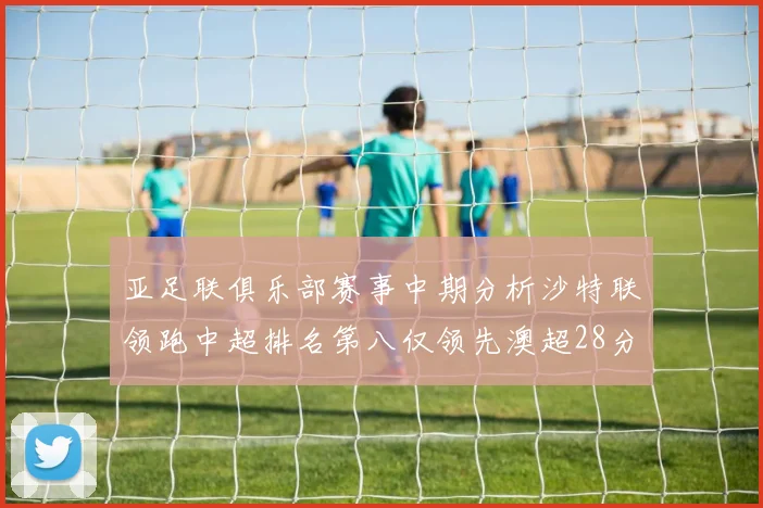亚足联俱乐部赛事中期分析沙特联领跑中超排名第八仅领先澳超28分