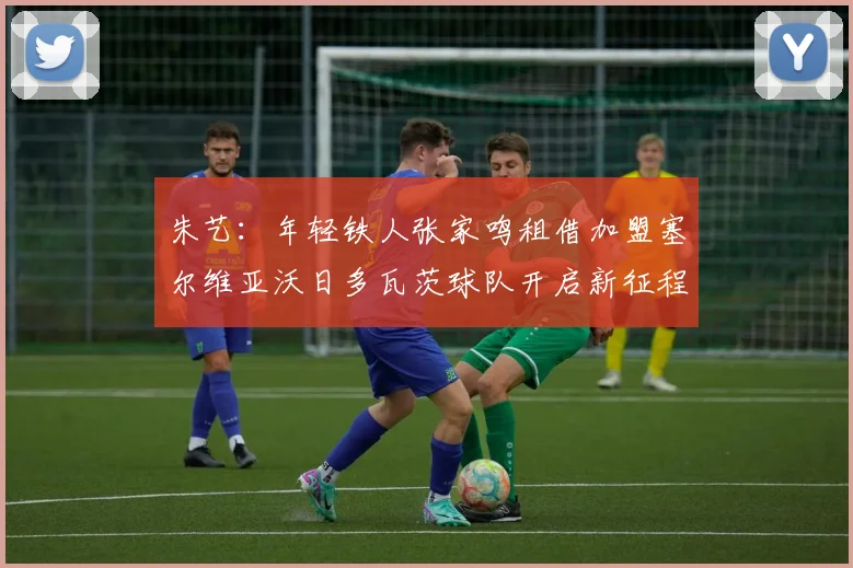 朱艺：年轻铁人张家鸣租借加盟塞尔维亚沃日多瓦茨球队开启新征程