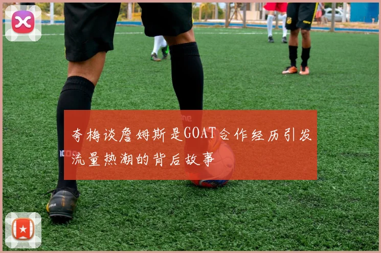夸梅谈詹姆斯是GOAT合作经历引发流量热潮的背后故事