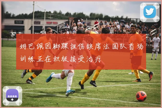 姆巴佩因脚踝扭伤缺席法国队首场训练正在积极接受治疗