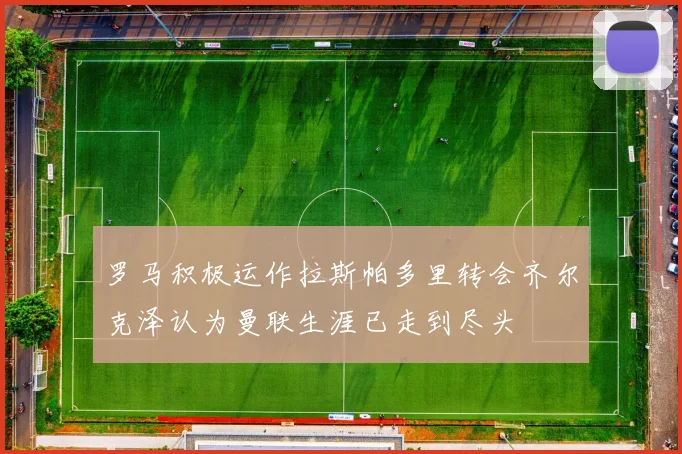 罗马积极运作拉斯帕多里转会齐尔克泽认为曼联生涯已走到尽头