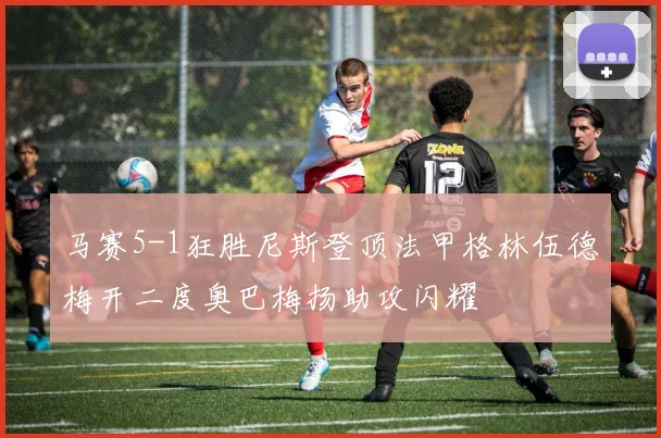 马赛5-1狂胜尼斯登顶法甲格林伍德梅开二度奥巴梅扬助攻闪耀