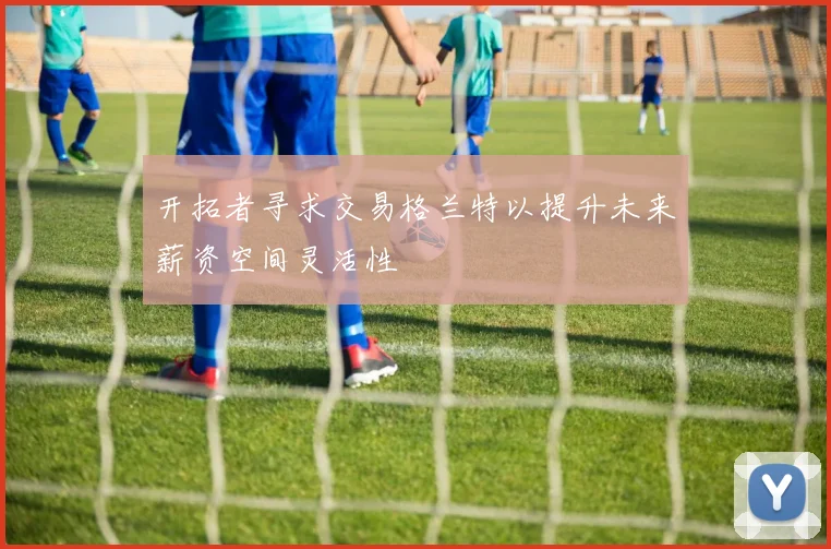 开拓者寻求交易格兰特以提升未来薪资空间灵活性