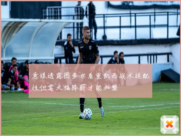 意媒透露图多尔看重凯西战术适配性但需大幅降薪才能加盟