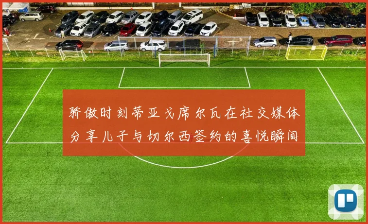 骄傲时刻蒂亚戈席尔瓦在社交媒体分享儿子与切尔西签约的喜悦瞬间