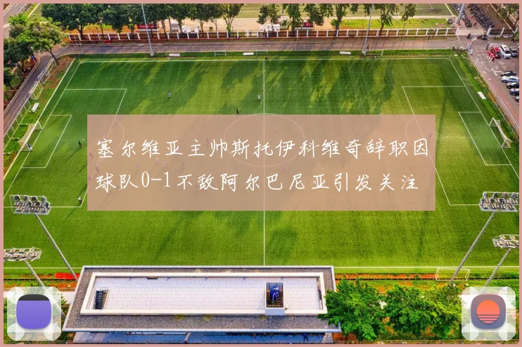 塞尔维亚主帅斯托伊科维奇辞职因球队0-1不敌阿尔巴尼亚引发关注