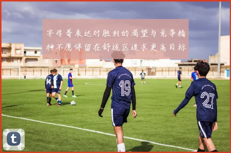 字母哥表达对胜利的渴望与竞争精神不愿停留在舒适区追求更高目标