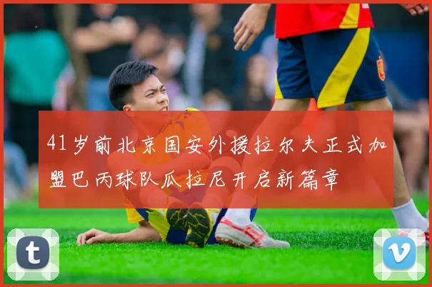 41岁前北京国安外援拉尔夫正式加盟巴丙球队瓜拉尼开启新篇章