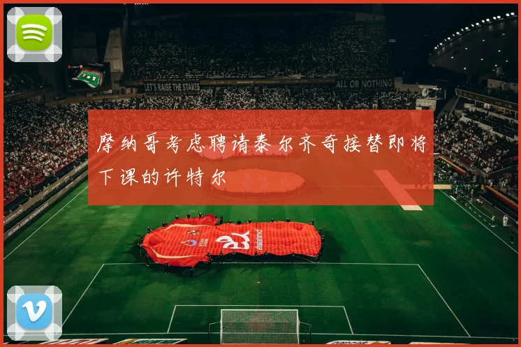 摩纳哥考虑聘请泰尔齐奇接替即将下课的许特尔