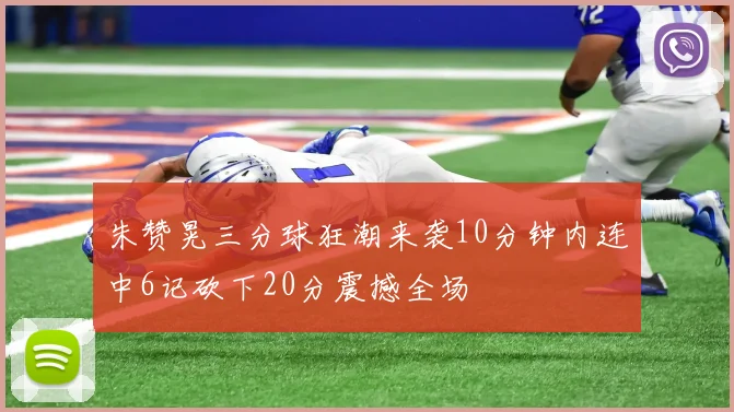 朱赞晃三分球狂潮来袭10分钟内连中6记砍下20分震撼全场