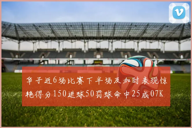 华子近6场比赛下半场及加时表现惊艳得分150进球50罚球命中25成07KB后首人